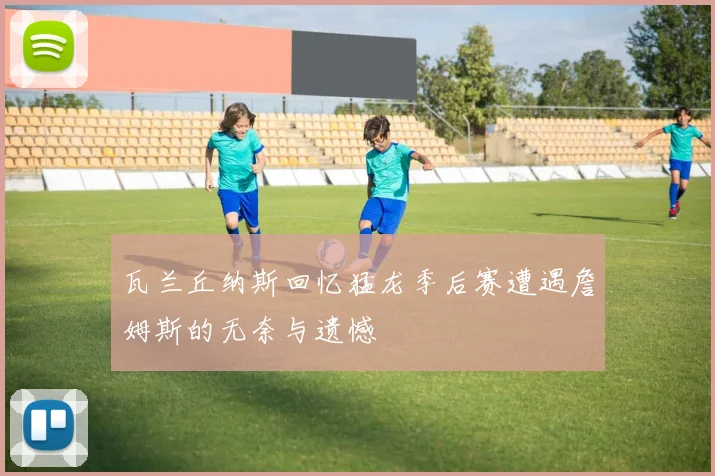 瓦兰丘纳斯回忆猛龙季后赛遭遇詹姆斯的无奈与遗憾