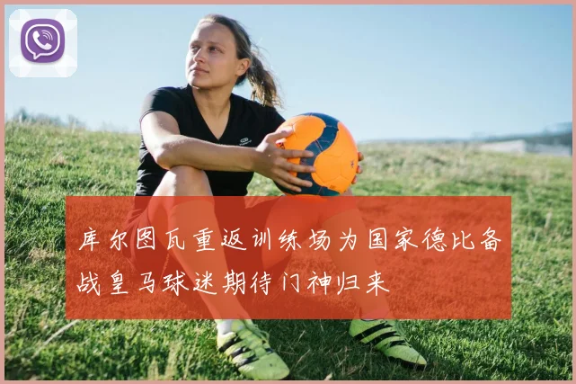 库尔图瓦重返训练场为国家德比备战皇马球迷期待门神归来