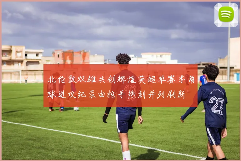 北伦敦双雄共创辉煌英超单赛季角球进攻纪录由枪手热刺并列刷新