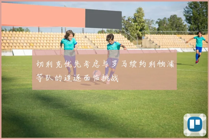 切利克优先考虑与罗马续约利物浦等队的追逐面临挑战