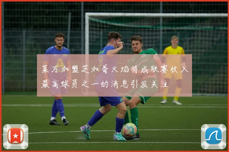 莱万加盟芝加哥火焰将成联赛收入最高球员之一的消息引发关注