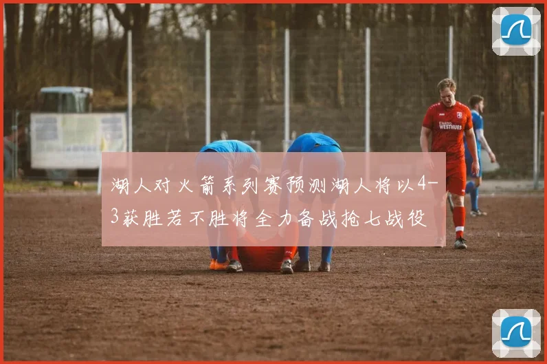 湖人对火箭系列赛预测湖人将以4-3获胜若不胜将全力备战抢七战役