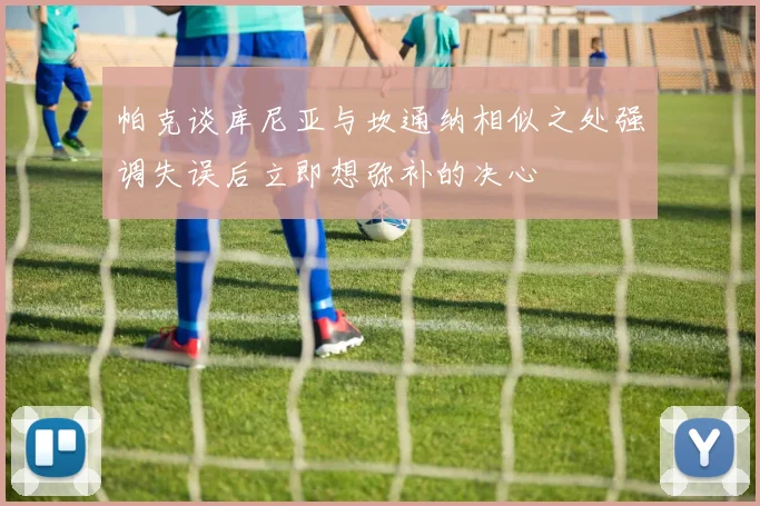 帕克谈库尼亚与坎通纳相似之处强调失误后立即想弥补的决心
