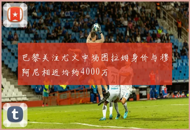 巴黎关注尤文中场图拉姆身价与穆阿尼相近均约4000万