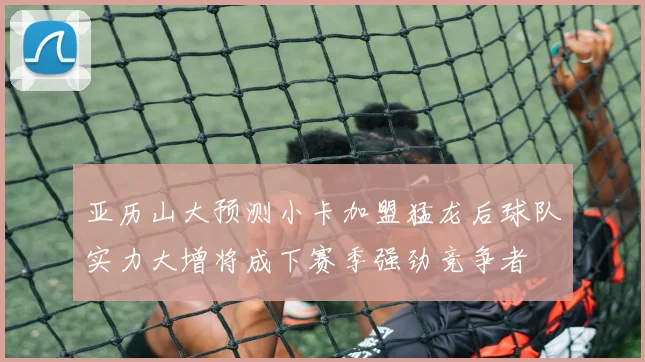 亚历山大预测小卡加盟猛龙后球队实力大增将成下赛季强劲竞争者