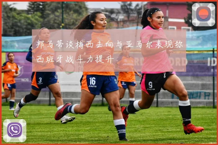 邦马蒂谈梅西去向与亚马尔表现称西班牙战斗力提升