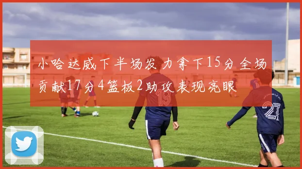 小哈达威下半场发力拿下15分全场贡献17分4篮板2助攻表现亮眼