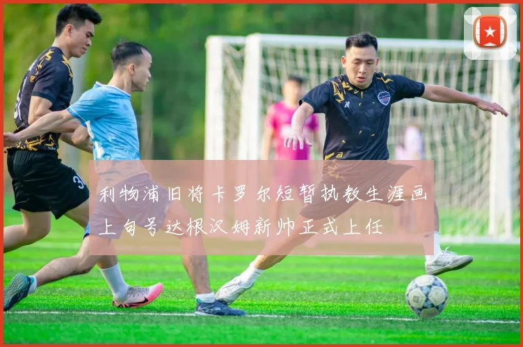 利物浦旧将卡罗尔短暂执教生涯画上句号达根汉姆新帅正式上任