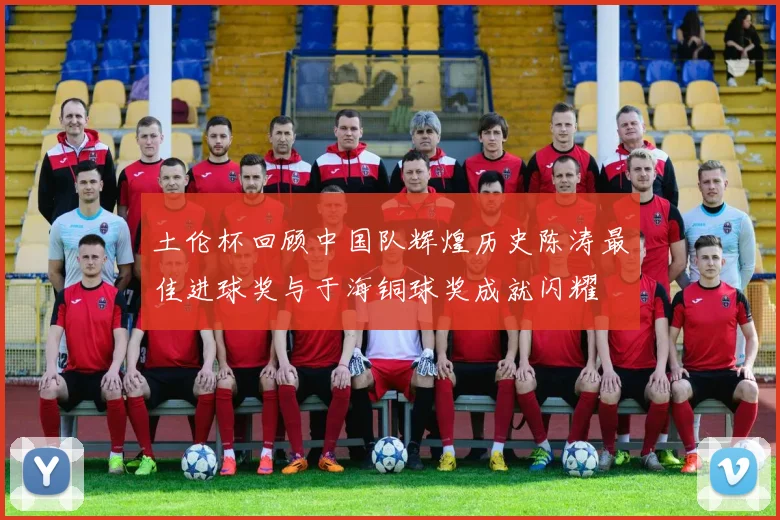 土伦杯回顾中国队辉煌历史陈涛最佳进球奖与于海铜球奖成就闪耀