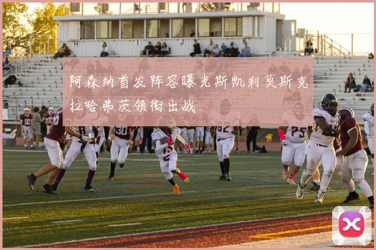 阿森纳首发阵容曝光斯凯利莫斯克拉哈弗茨领衔出战