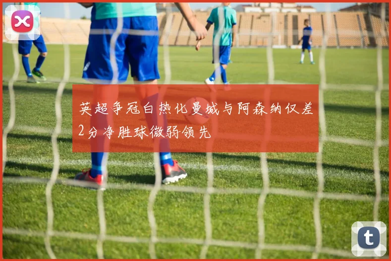 英超争冠白热化曼城与阿森纳仅差2分净胜球微弱领先