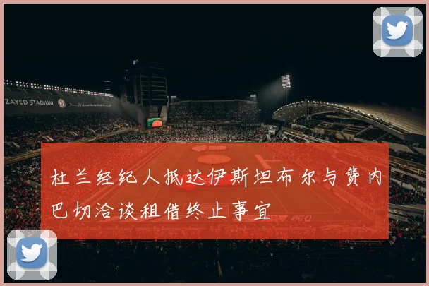 杜兰经纪人抵达伊斯坦布尔与费内巴切洽谈租借终止事宜
